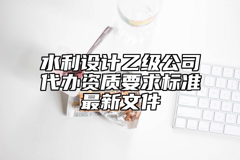 水利设计乙级公司代办资质要求标准最新文件