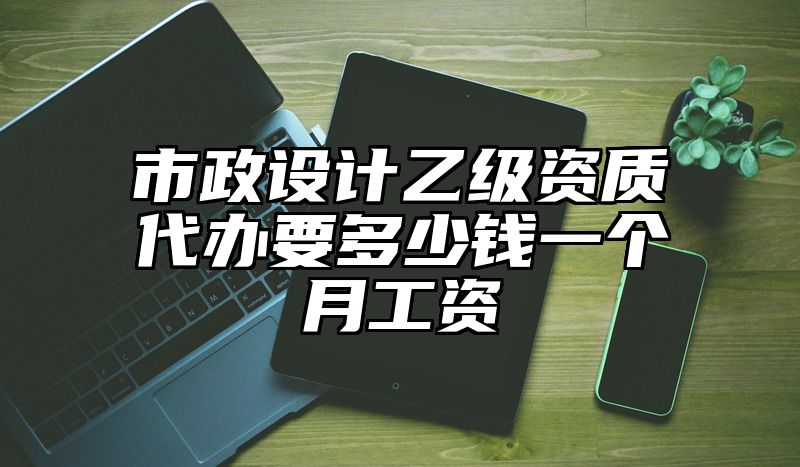 市政设计乙级资质代办要多少钱一个月工资