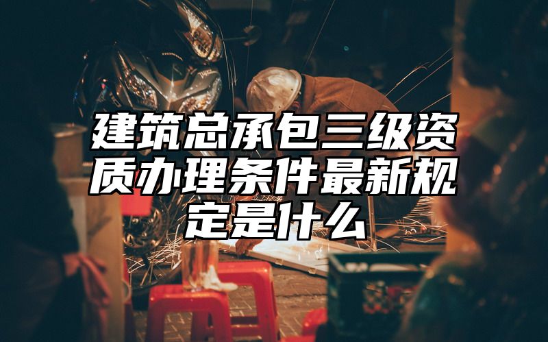 建筑总承包三级资质办理条件最新规定是什么