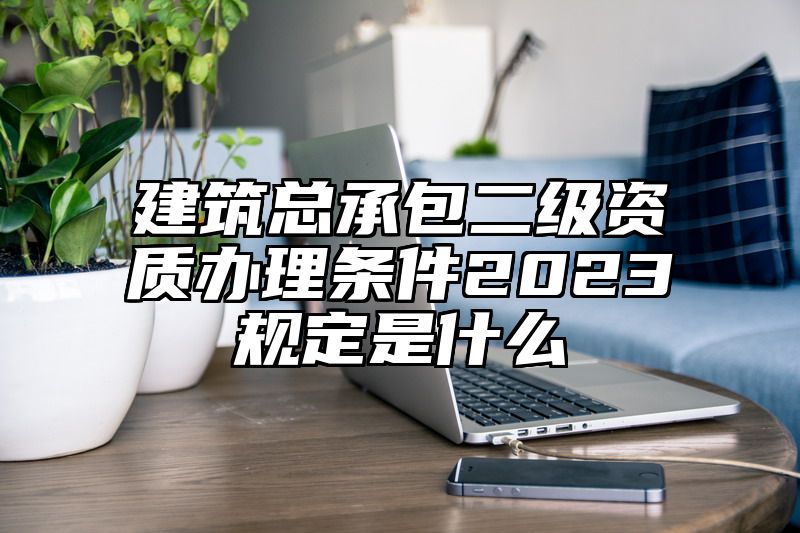 建筑总承包二级资质办理条件2023规定是什么