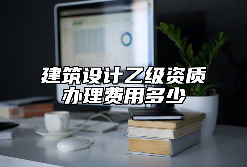 建筑设计乙级资质办理费用多少