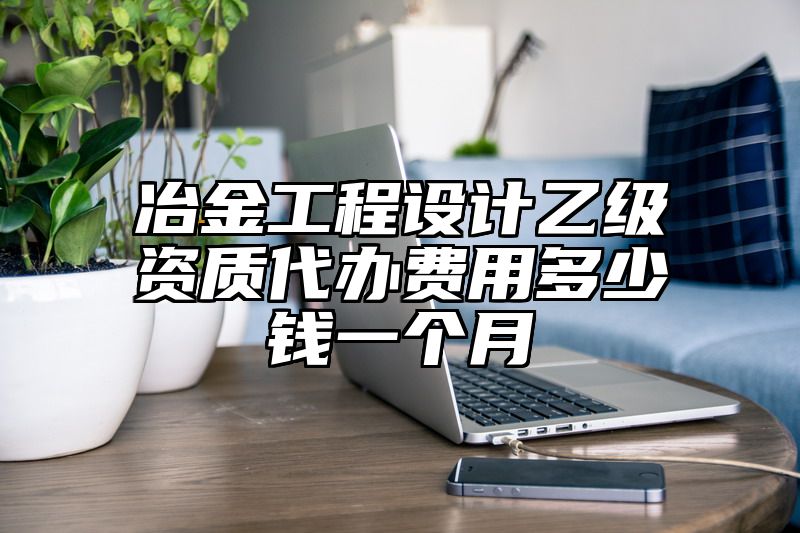 冶金工程设计乙级资质代办费用多少钱一个月