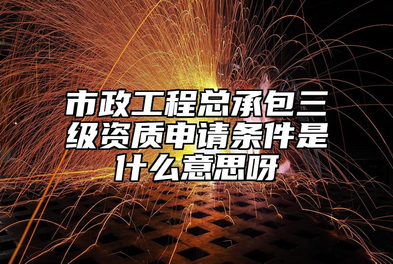 市政工程总承包三级资质申请条件是什么意思呀