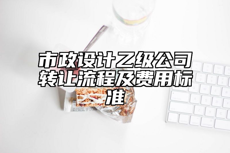 市政设计乙级公司转让流程及费用标准