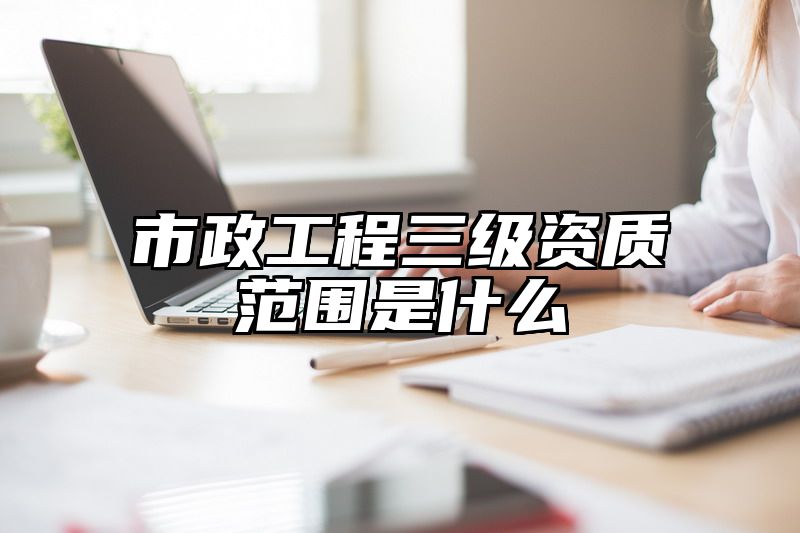 市政工程三级资质范围是什么