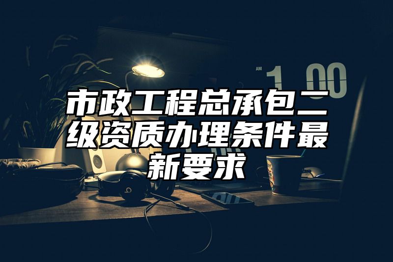 市政工程总承包二级资质办理条件最新要求