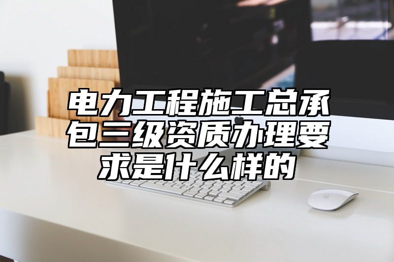 电力工程施工总承包三级资质办理要求是什么样的