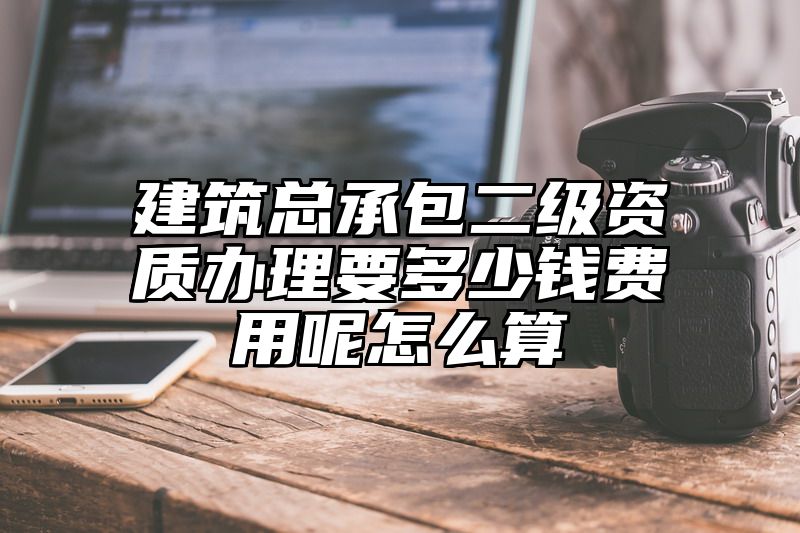 建筑总承包二级资质办理要多少钱费用呢怎么算