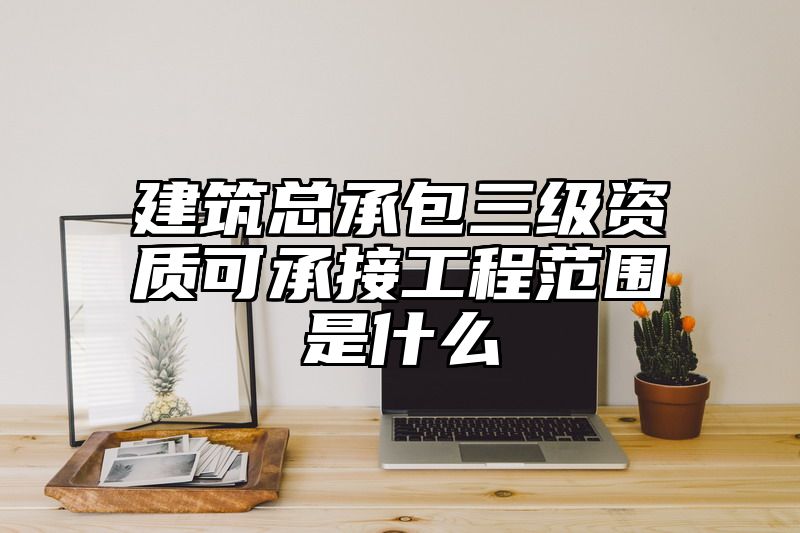 建筑总承包三级资质可承接工程范围是什么