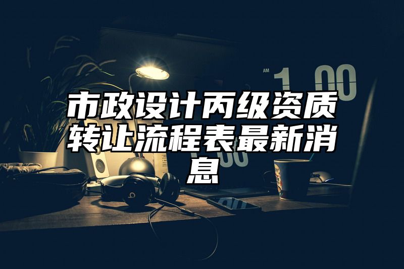 市政设计丙级资质转让流程表最新消息