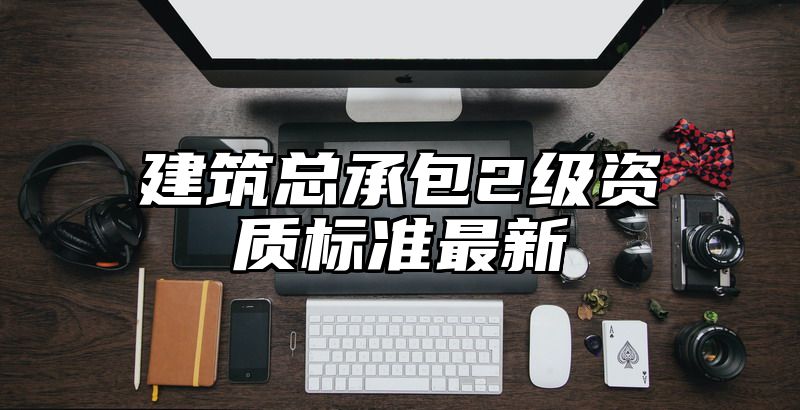 建筑总承包2级资质标准最新