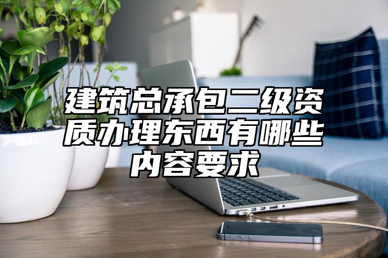 建筑总承包二级资质办理东西有哪些内容要求