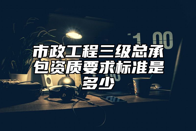 市政工程三级总承包资质要求标准是多少