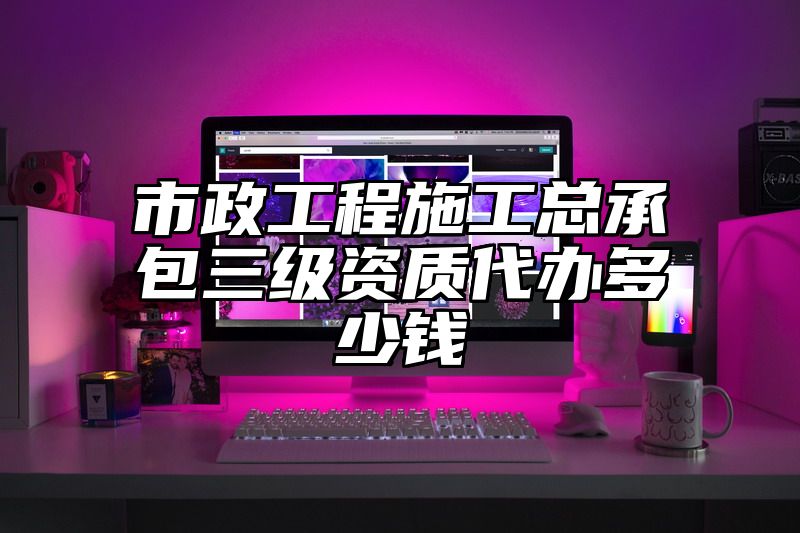 市政工程施工总承包三级资质代办多少钱