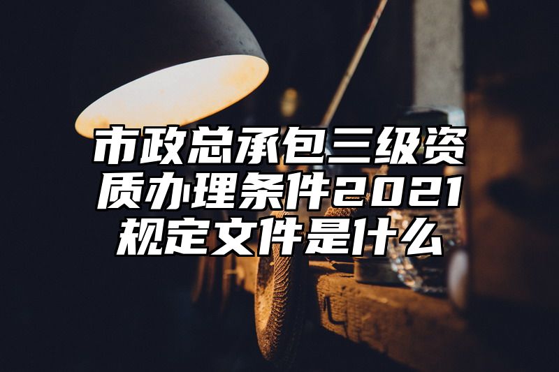 市政总承包三级资质办理条件2021规定文件是什么