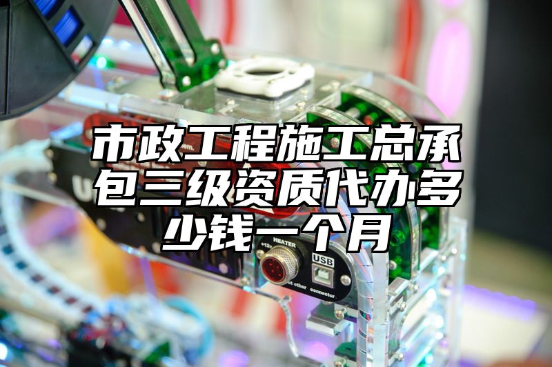 市政工程施工总承包三级资质代办多少钱一个月