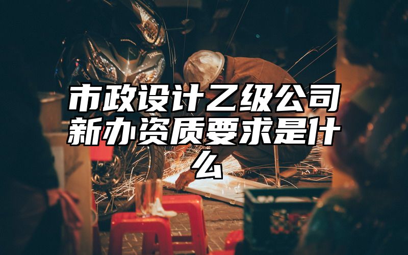 市政设计乙级公司新办资质要求是什么