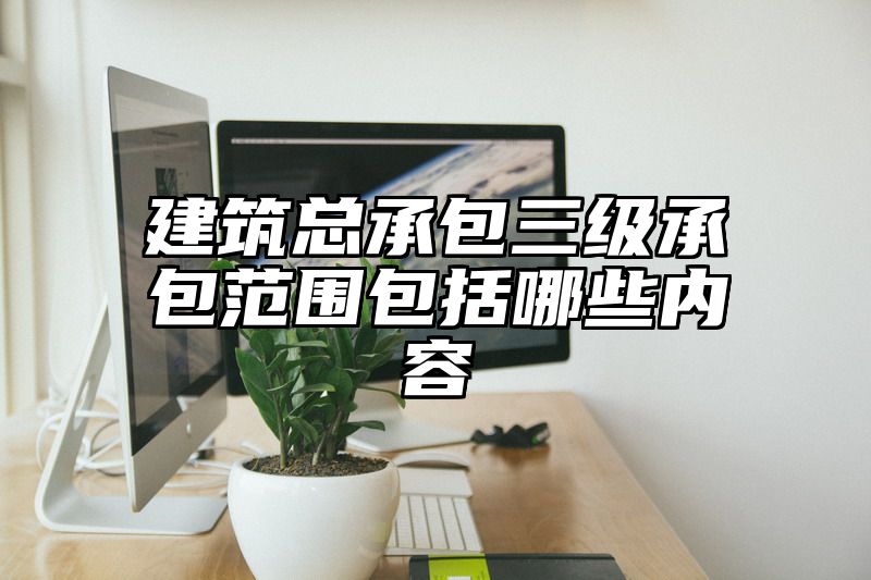 建筑总承包三级承包范围包括哪些内容