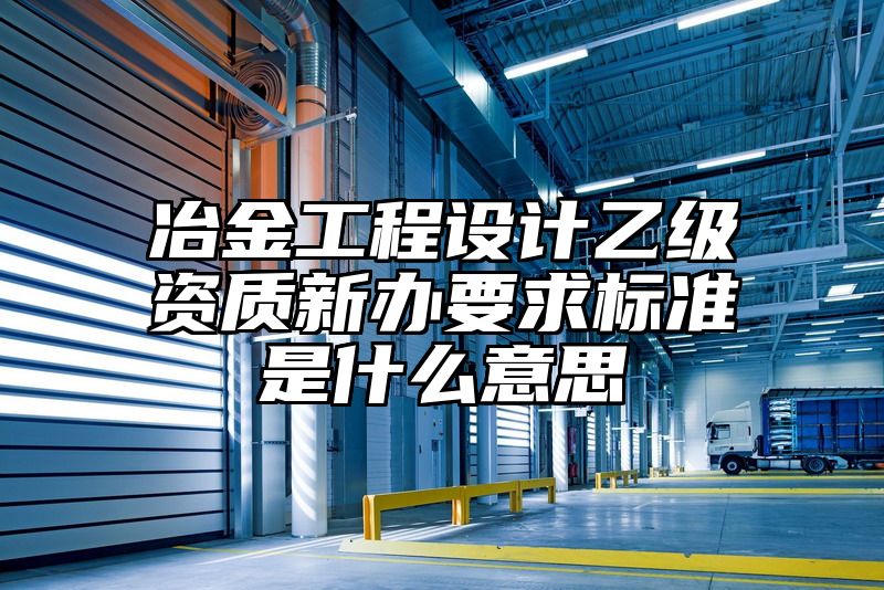 冶金工程设计乙级资质新办要求标准是什么意思