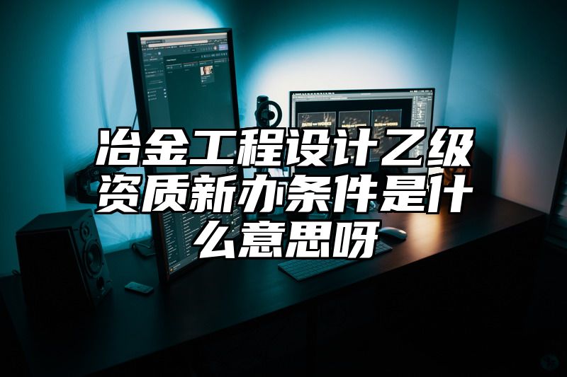 冶金工程设计乙级资质新办条件是什么意思呀