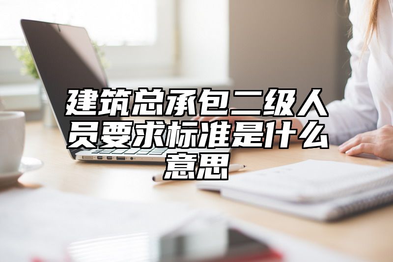 建筑总承包二级人员要求标准是什么意思