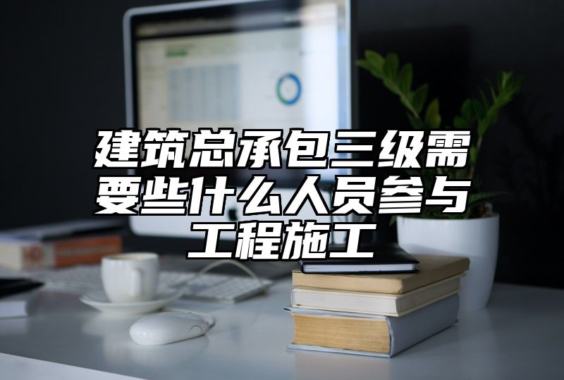 建筑总承包三级需要些什么人员参与工程施工