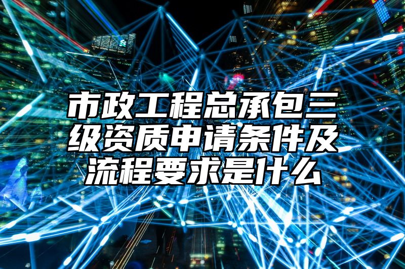 市政工程总承包三级资质申请条件及流程要求是什么