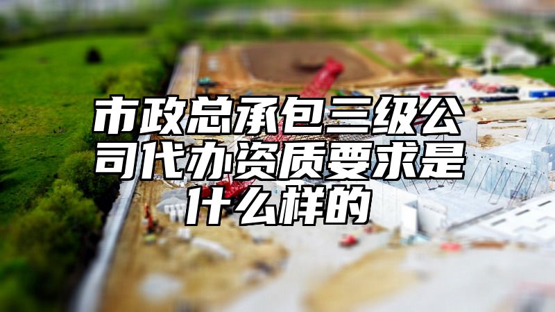 市政总承包三级公司代办资质要求是什么样的