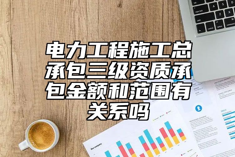 电力工程施工总承包三级资质承包金额和范围有关系吗