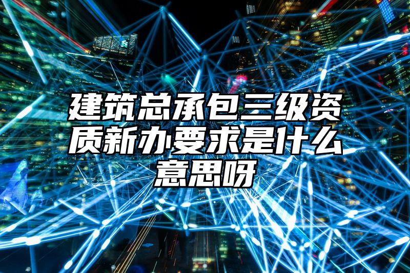 建筑总承包三级资质新办要求是什么意思呀