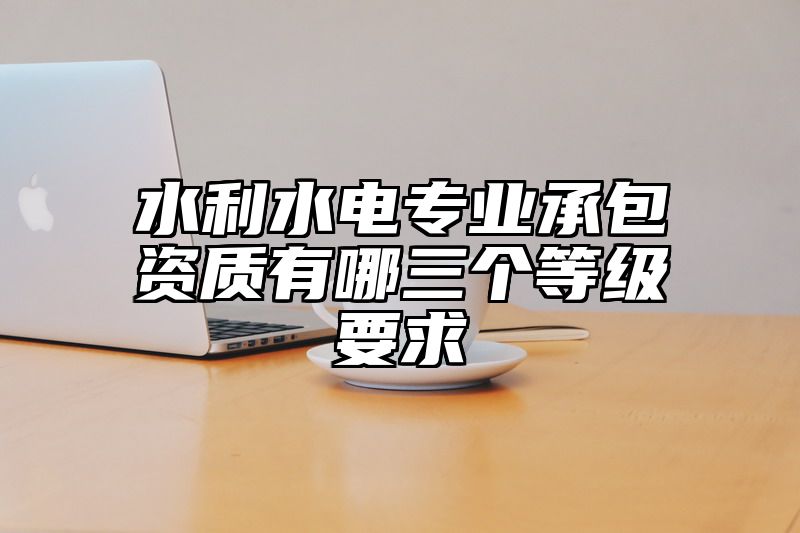 水利水电专业承包资质有哪三个等级要求