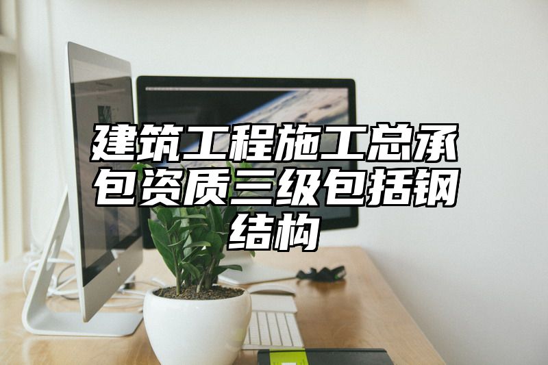 建筑工程施工总承包资质三级包括钢结构