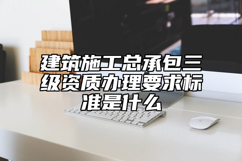 建筑施工总承包三级资质办理要求标准是什么