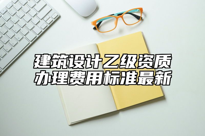 建筑设计乙级资质办理费用标准最新