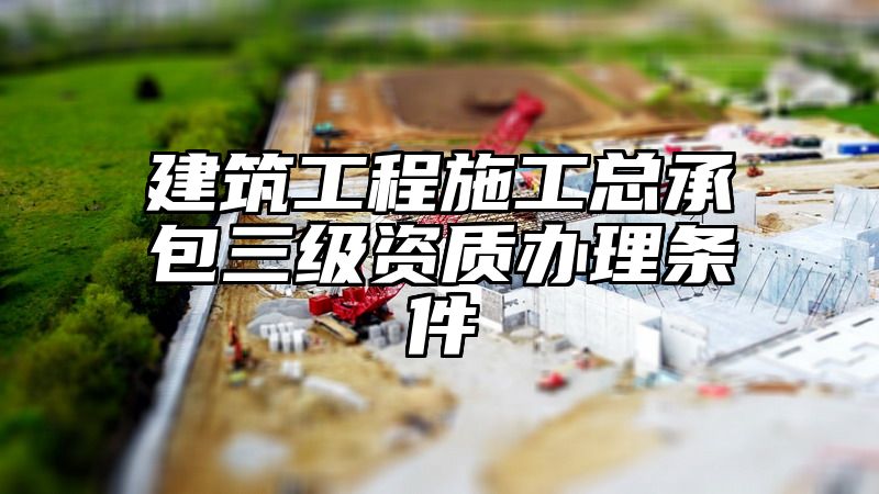 建筑工程施工总承包三级资质办理条件