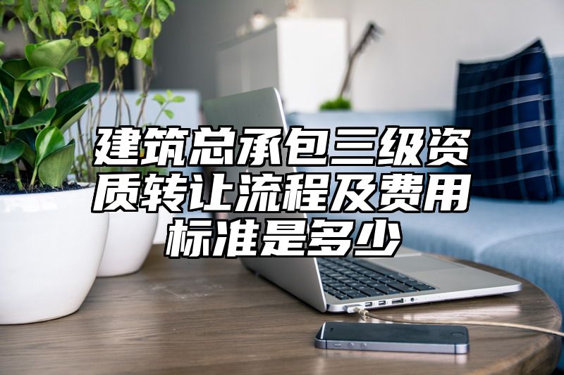 建筑总承包三级资质转让流程及费用标准是多少