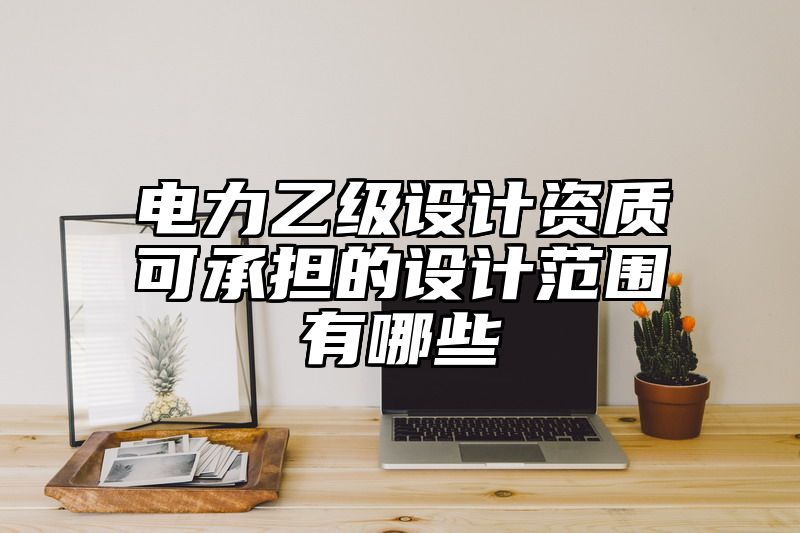 电力乙级设计资质可承担的设计范围有哪些