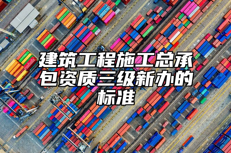 建筑工程施工总承包资质三级新办的标准