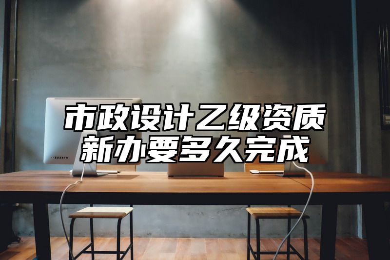 市政设计乙级资质新办要多久完成