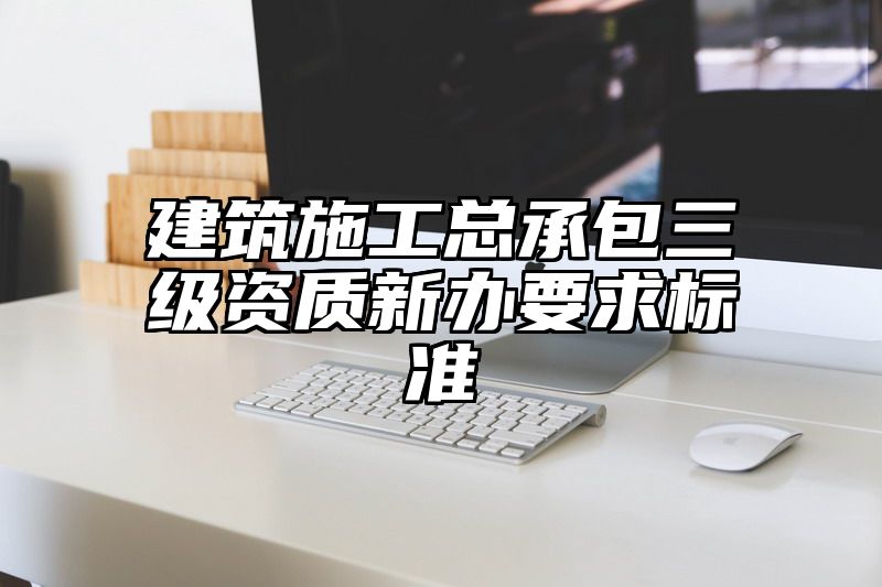 建筑施工总承包三级资质新办要求标准