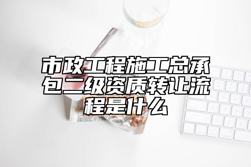 市政工程施工总承包二级资质转让流程是什么