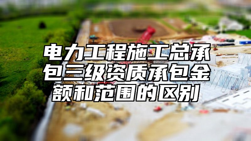 电力工程施工总承包三级资质承包金额和范围的区别