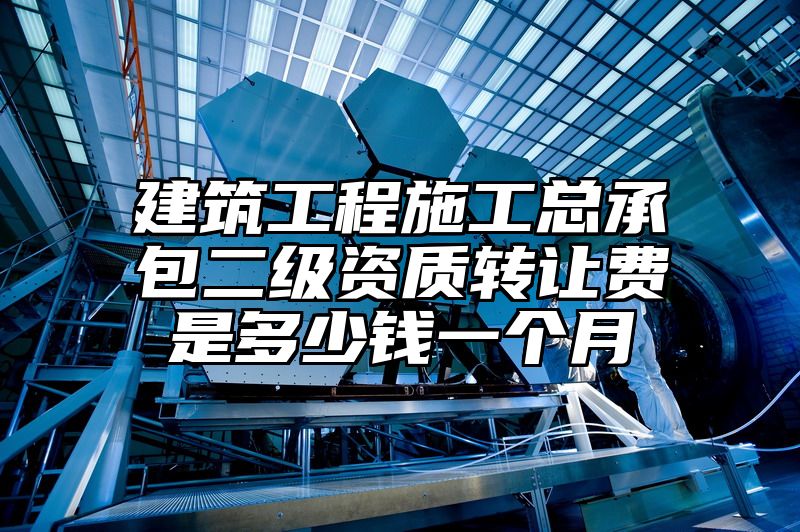 建筑工程施工总承包二级资质转让费是多少钱一个月