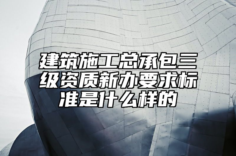 建筑施工总承包三级资质新办要求标准是什么样的