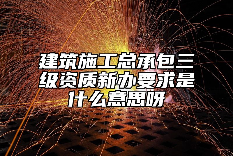 建筑施工总承包三级资质新办要求是什么意思呀