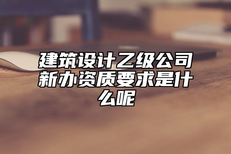 建筑设计乙级公司新办资质要求是什么呢