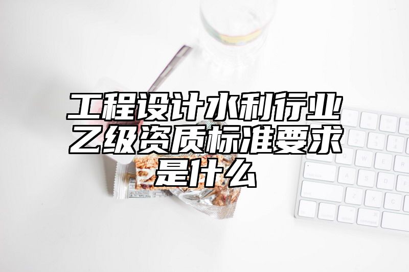 工程设计水利行业乙级资质标准要求是什么