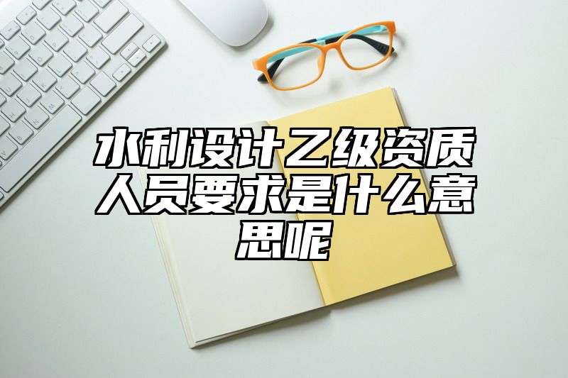 水利设计乙级资质人员要求是什么意思呢