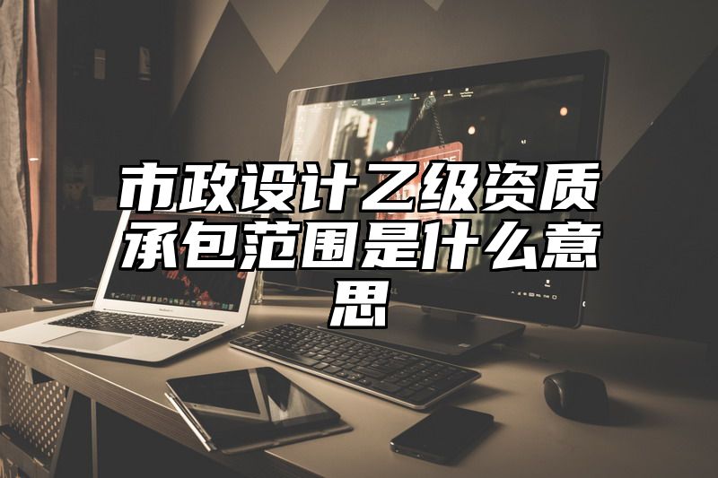 市政设计乙级资质承包范围是什么意思