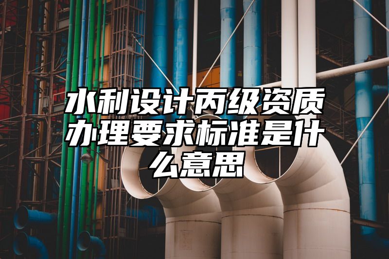 水利设计丙级资质办理要求标准是什么意思